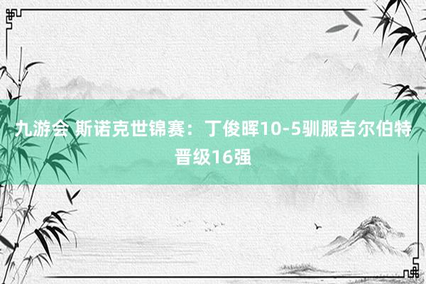 九游会 斯诺克世锦赛：丁俊晖10-5驯服吉尔伯特晋级16强